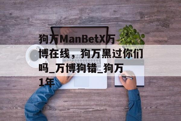 狗万ManBetX万博在线，狗万黑过你们吗_万博狗错_狗万 1年