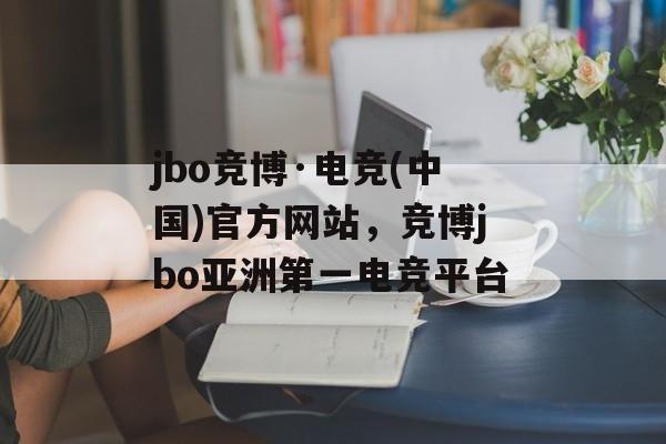 jbo竞博·电竞(中国)官方网站，竞博jbo亚洲第一电竞平台