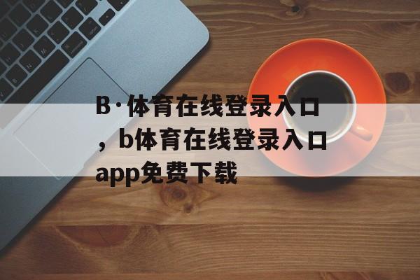 B·体育在线登录入口，b体育在线登录入口app免费下载